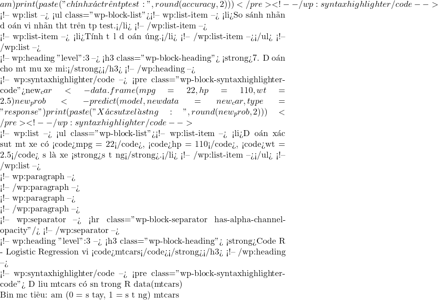 am) print(paste("Độ chính xác trên tập test:", round(accuracy, 2)))</pre> <!-- /wp:syntaxhighlighter/code -->  <!-- wp:list --> <ul class="wp-block-list"><!-- wp:list-item --> <li>So sánh nhãn dự đoán với nhãn thật trên tập test.</li> <!-- /wp:list-item -->  <!-- wp:list-item --> <li>Tính tỉ lệ dự đoán đúng.</li> <!-- /wp:list-item --></ul> <!-- /wp:list -->  <!-- wp:heading {"level":3} --> <h3 class="wp-block-heading">🚘 <strong>7. Dự đoán cho một mẫu xe mới:</strong></h3> <!-- /wp:heading -->  <!-- wp:syntaxhighlighter/code --> <pre class="wp-block-syntaxhighlighter-code">new_car <- data.frame(mpg = 22, hp = 110, wt = 2.5) new_prob <- predict(model, newdata = new_car, type = "response") print(paste("Xác suất xe là số tự động:", round(new_prob, 2)))</pre> <!-- /wp:syntaxhighlighter/code -->  <!-- wp:list --> <ul class="wp-block-list"><!-- wp:list-item --> <li>Dự đoán xác suất một xe có <code>mpg = 22</code>, <code>hp = 110</code>, <code>wt = 2.5</code> sẽ là xe <strong>số tự động</strong>.</li> <!-- /wp:list-item --></ul> <!-- /wp:list -->  <!-- wp:paragraph -->  <!-- /wp:paragraph -->  <!-- wp:paragraph -->  <!-- /wp:paragraph -->  <!-- wp:separator --> <hr class="wp-block-separator has-alpha-channel-opacity"/> <!-- /wp:separator -->  <!-- wp:heading {"level":3} --> <h3 class="wp-block-heading">✅ <strong>Code R - Logistic Regression với <code>mtcars</code></strong></h3> <!-- /wp:heading -->  <!-- wp:syntaxhighlighter/code --> <pre class="wp-block-syntaxhighlighter-code"># Dữ liệu mtcars có sẵn trong R data(mtcars)  # Biến mục tiêu: am (0 = số tay, 1 = số tự động) mtcars